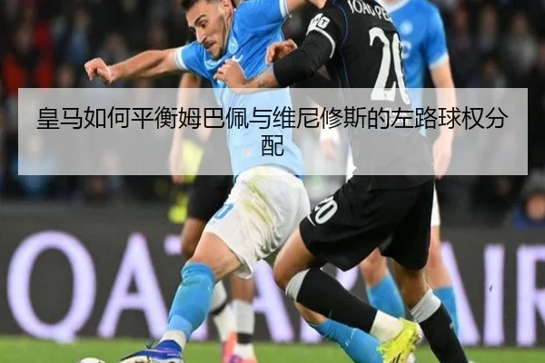 皇马如何平衡姆巴佩与维尼修斯的左路球权分配